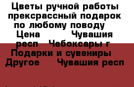 Цветы ручной работы,прексрассный подарок по любому поводу. › Цена ­ 130 - Чувашия респ., Чебоксары г. Подарки и сувениры » Другое   . Чувашия респ.